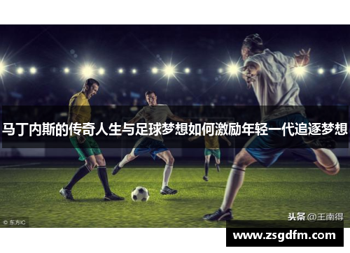 马丁内斯的传奇人生与足球梦想如何激励年轻一代追逐梦想