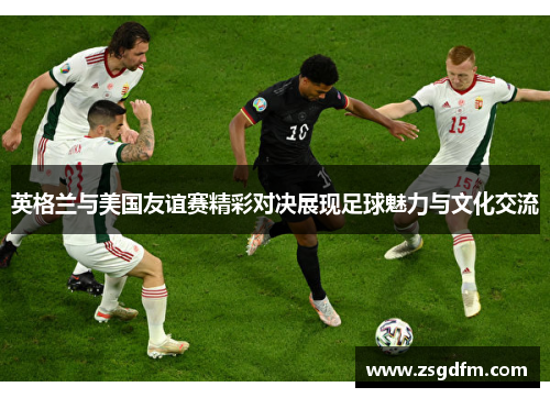 英格兰与美国友谊赛精彩对决展现足球魅力与文化交流